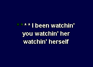 I been watchin'

you watchin' her
watchin' herself