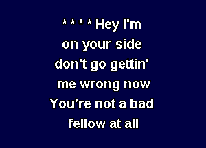 Hey I'm
on your side
don't go gettin'

me wrong now
You're not a bad
fellow at all