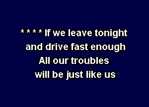 If we leave tonight
and drive fast enough

All our troubles
will be just like us