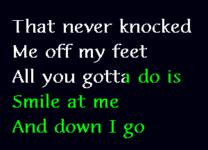 That never knocked
Me OFF my feet

All you gotta do is
Smile at me
And down I go