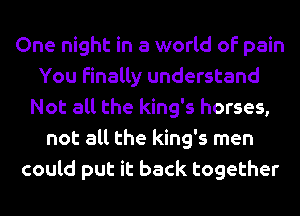 One night in a world of pain
You finally understand
Not all the king's horses,
not all the king's men
could put it back together