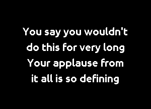 You say you wouldn't
do this for very long

Your applause From
it all is so defining