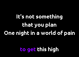 It's not something
that you plan

One night in a world of pain

to get this high