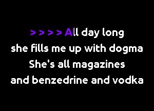 z- z- z- All day long
she fills me up with dogma
She's all magazines
and benzedrine and vodka