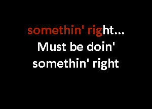 somethin' right...
Must be doin'

somethin' right