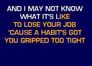 AND I MAY NOT KNOW
WHAT ITS LIKE
TO LOSE YOUR JOB
'CAUSE A HABITS GOT
YOU GRIPPED T00 TIGHT