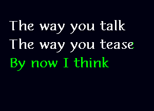 The way you talk
The way you tease

By now I think