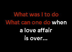 What was I to do
What can one do when

a love affair
is over...