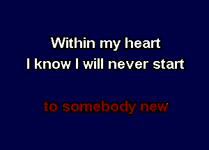 Within my heart
I know I will never start