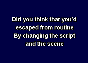 Did you think that you,d
escaped from routine

By changing the script
and the scene