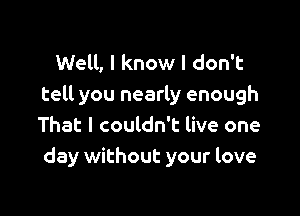 Well, I know I don't
tell you nearly enough

That I couldn't live one
day without your love