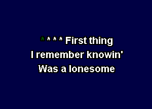 First thing

I remember knowin'
Was a lonesome