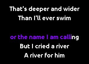 That's deeper and wider
Than I'll ever swim

or the name I am calling
But I cried a river
A river For him