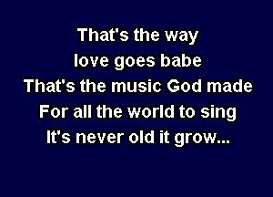 That's the way
love goes babe
That's the music God made

For all the world to sing
It's never old it grow...