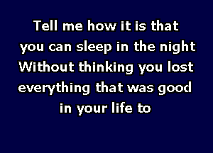 Tell me how it is that
you can sleep in the night
Without thinking you lost
everything that was good

in your life to
