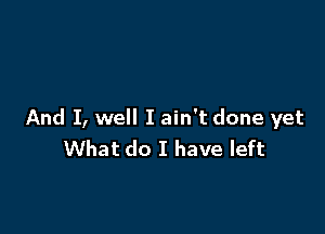 And I, well I ain't done yet
What do I have left