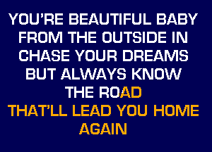 YOU'RE BEAUTIFUL BABY
FROM THE OUTSIDE IN
CHASE YOUR DREAMS

BUT ALWAYS KNOW
THE ROAD
THATLL LEAD YOU HOME
AGAIN
