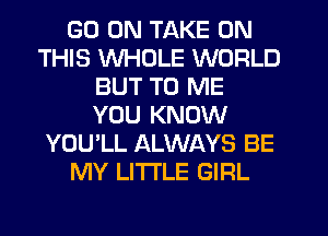 GO ON TAKE ON
THIS WHOLE WORLD
BUT TO ME
YOU KNOW
YOU'LL ALWAYS BE
MY LITTLE GIRL