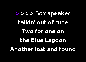 a- a- a- Box speaker
talkin' out of tune

Two For one on
the Blue Lagoon
Another lost and Found