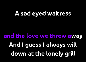 A sad eyed waitress

and the love we threw away
And I guess I always will
down at the lonely grill