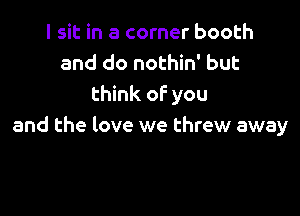 I sit in a corner booth
and do nothin' but
think of you

and the love we threw away