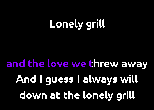 Lonely grill

and the love we threw away
And I guess I always will
down at the lonely grill