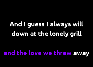 And I guess I always will
down at the lonely grill

and the love we threw away