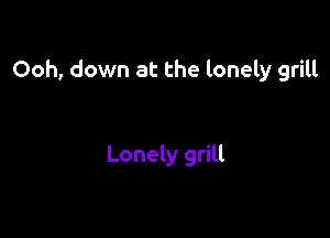Ooh, down at the lonely grill

Lonely grill