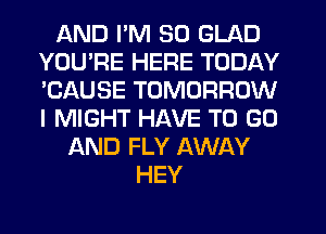 AND I'M SO GLAD
YOU'RE HERE TODAY
'CAUSE TOMORROW
I MIGHT HAVE TO GO

AND FLY AWAY
HEY