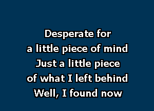 Desperate for
a little piece of mind

Just a little piece
of what I left behind
Well, I found now