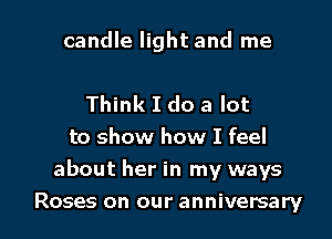 candle light and me

Think I do a lot
to show how I feel
about her in my ways

Roses on our anniversary I