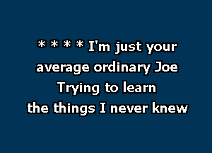 3k ) 6 3'c 3k I'm just your

average ordinary Joe
Trying to learn
the things I never knew