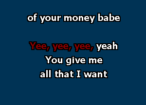 of your money babe

yeah
You give me
all that I want