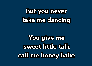 But you never

take me dancing

You give me
sweet little talk
call me honey babe