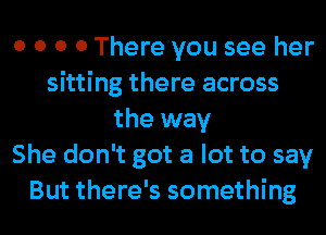 0 0 0 0 There you see her
sitting there across
the way
She don't got a lot to say
But there's something