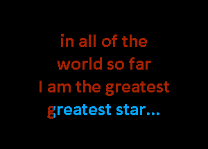 in all of the
world so far

I am the greatest
greatest star...