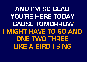 AND I'M SO GLAD
YOU'RE HERE TODAY
'CAUSE TOMORROW

I MIGHT HAVE TO GO AND

ONE TWO THREE

LIKE A BIRD I SING