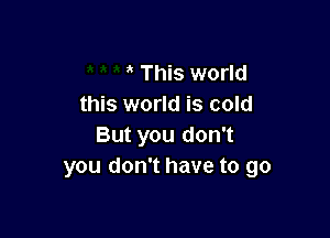This world
this world is cold

But you don't
you don't have to go