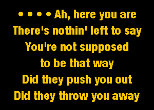 o o o 0 Ah, here you are
There's nothin' left to say
You're not supposed
to be that way
Did they push you out
Did they throw you away