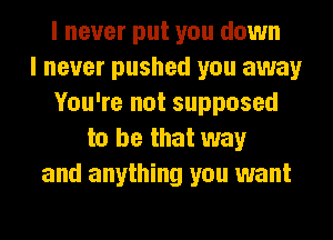 I never put you down
I never pushed you away
You're not supposed
to be that way
and anything you want