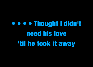 o o 0 0 Thought I didn't

need his love
'til he took it away