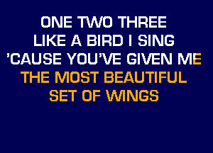 ONE TWO THREE
LIKE A BIRD I SING
'CAUSE YOU'VE GIVEN ME
THE MOST BEAUTIFUL
SET OF WINGS