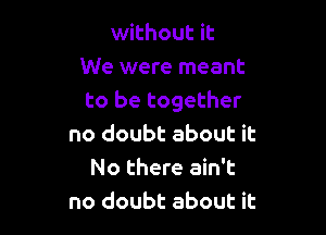 without it
We were meant
to be together

no doubt about it
No there ain't
no doubt about it