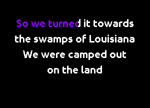 So we turned it towards
the swamps of Louisiana
We were camped out
on the land