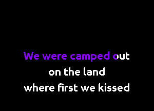 We were camped out
on the land
where First we kissed