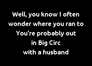 Well, you know I often
wonder where you ran to

You're probably out
in Big Circ
with a husband