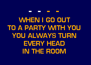 WHEN I GO OUT
TO A PARTY WITH YOU
YOU ALWAYS TURN
EVERY HEAD
IN THE ROOM