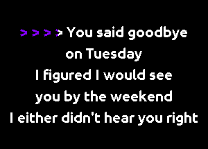 a- z1 o a- You said goodbye
on Tuesday

I Figured I would see
you by the weekend
I either didn't hear you right