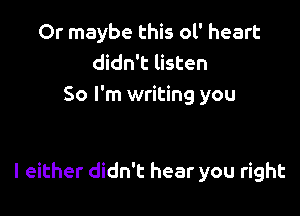 Or maybe this 01' heart
didn't listen
So I'm writing you

I either didn't hear you right