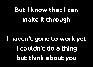 But I know that I can
make it through

I haven't gone to work yet
I couldn't do a thing
but think about you